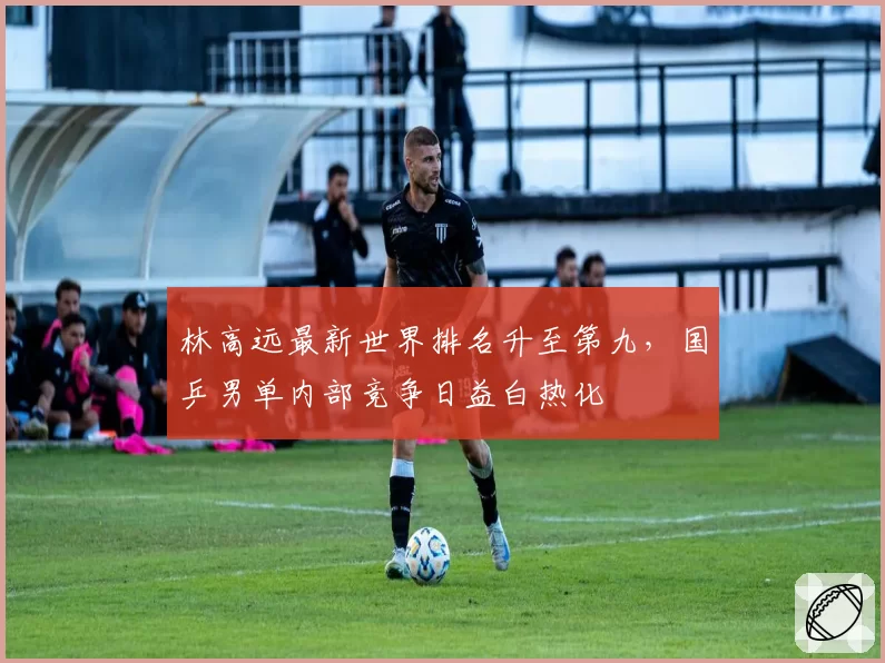 林高远最新世界排名升至第九,国乒男单内部竞争日益白热化