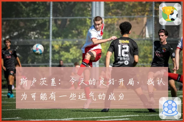 斯卢茨基：今天的良好开局，我认为可能有一些运气的成分