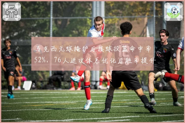 马克西无球掩护后接球投篮命中率52%，76人进攻体系优化后胜率提升至68%