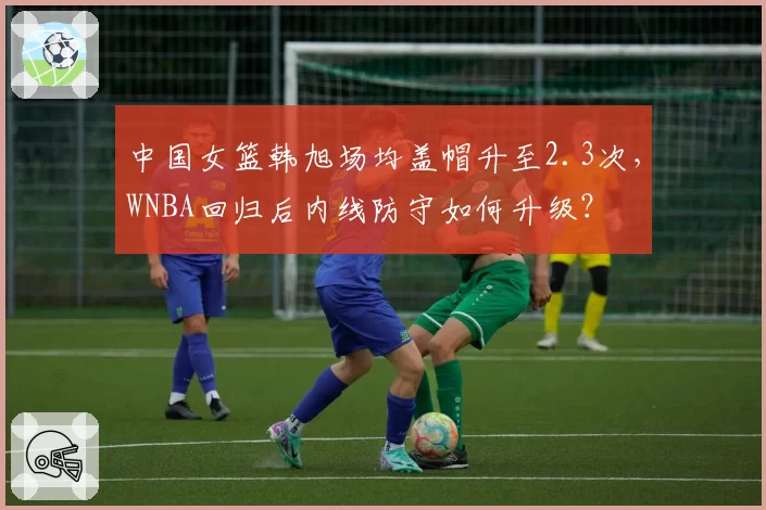 中国女篮韩旭场均盖帽升至2.3次,WNBA回归后内线防守如何升级?