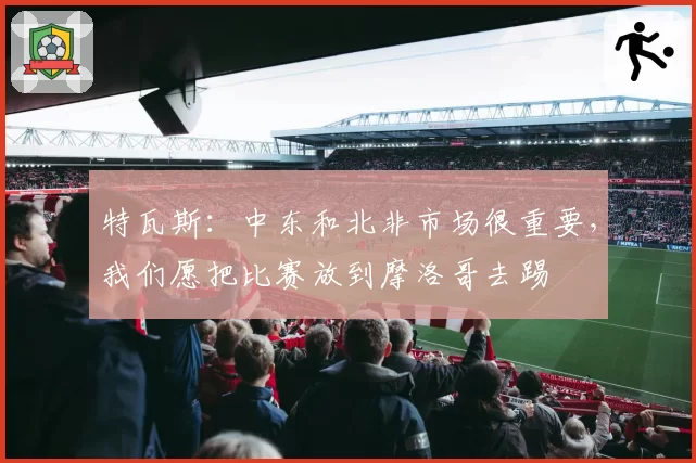 特瓦斯:中东和北非市场很重要,我们愿把比赛放到摩洛哥去踢