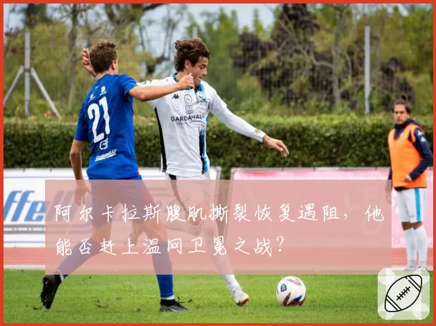 阿尔卡拉斯腹肌撕裂恢复遇阻，他能否赶上温网卫冕之战？
