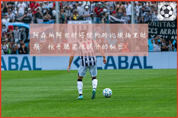 阿森纳阿尔特塔续约对比埃梅里时期:枪手稳定性提升的秘密