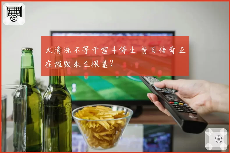 大清洗不等于宫斗停止 昔日传奇正在摧毁米兰根基?