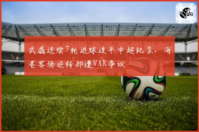武磊连续7轮进球追平中超纪录,海港客场逆转却遭VAR争议