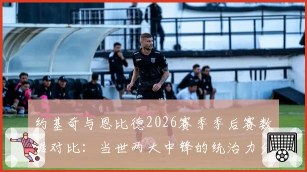 约基奇与恩比德2026赛季季后赛数据对比：当世两大中锋的统治力分野