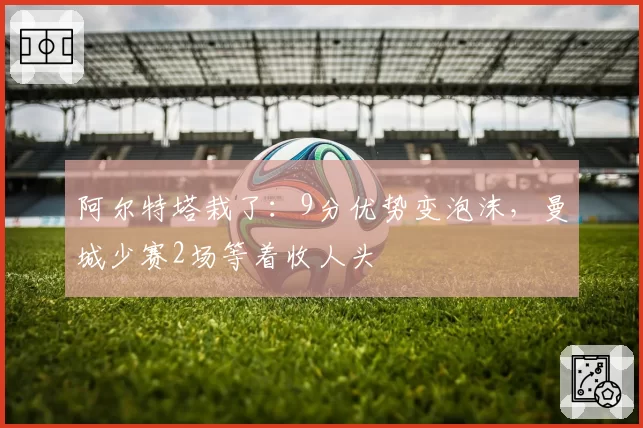 阿尔特塔栽了：9分优势变泡沫，曼城少赛2场等着收人头