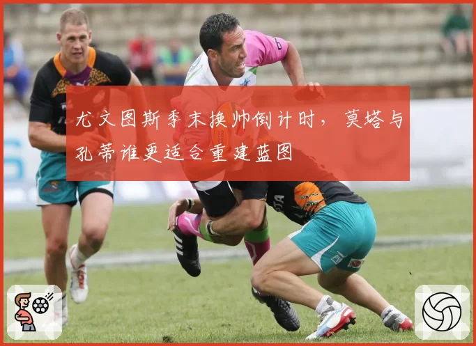 尤文图斯季末换帅倒计时，莫塔与孔蒂谁更适合重建蓝图
