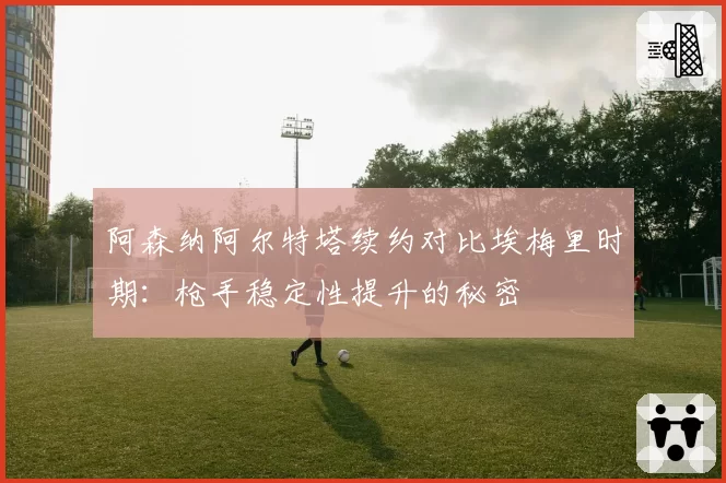 阿森纳阿尔特塔续约对比埃梅里时期:枪手稳定性提升的秘密