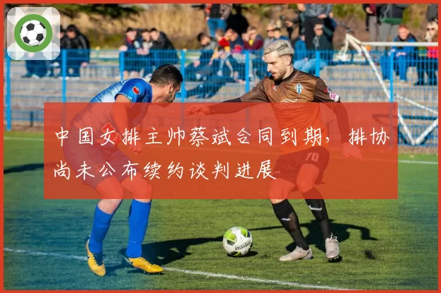 中国女排主帅蔡斌合同到期,排协尚未公布续约谈判进展