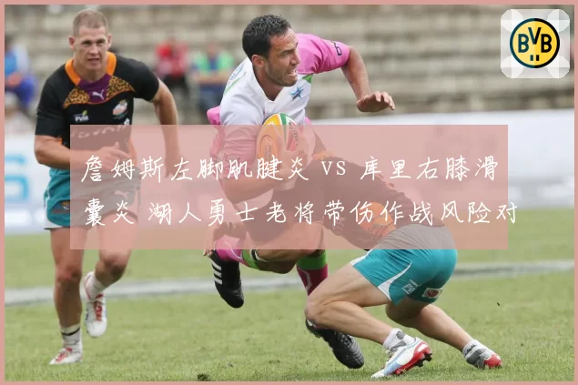 詹姆斯左脚肌腱炎 vs 库里右膝滑囊炎 湖人勇士老将带伤作战风险对比