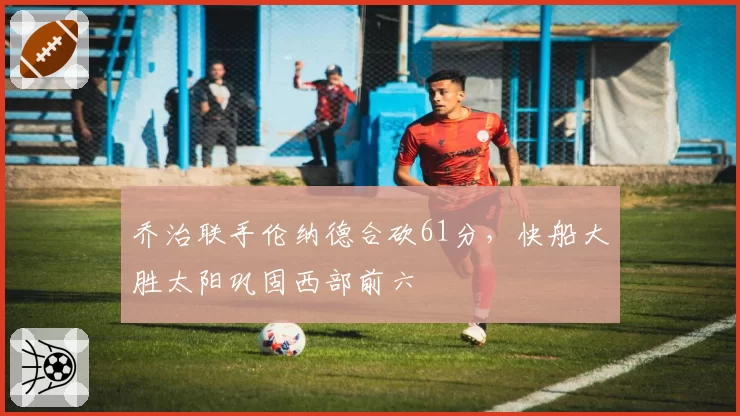 乔治联手伦纳德合砍61分,快船大胜太阳巩固西部前六