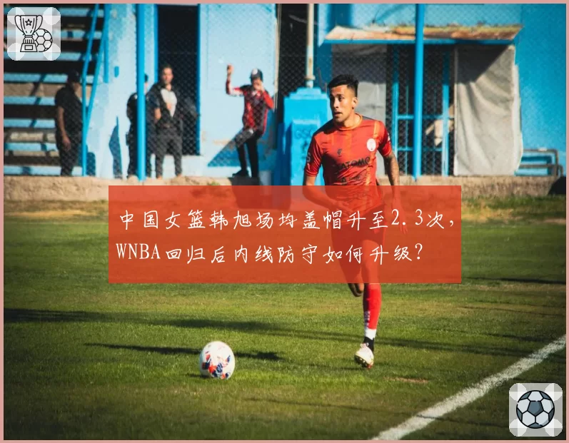 中国女篮韩旭场均盖帽升至2.3次,WNBA回归后内线防守如何升级?