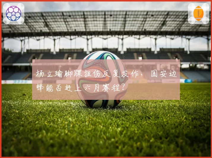 杨立瑜脚踝扭伤反复发作，国安边锋能否赶上六月赛程？