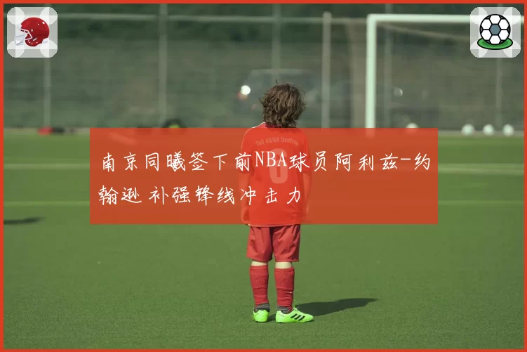 南京同曦签下前NBA球员阿利兹-约翰逊 补强锋线冲击力