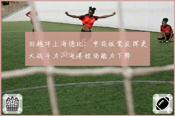 刘越评上海德比：申花板凳发挥更大战斗力，海港控场能力下降