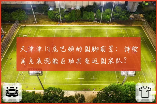 天津津门虎巴顿的国脚前景：持续高光表现能否助其重返国家队？