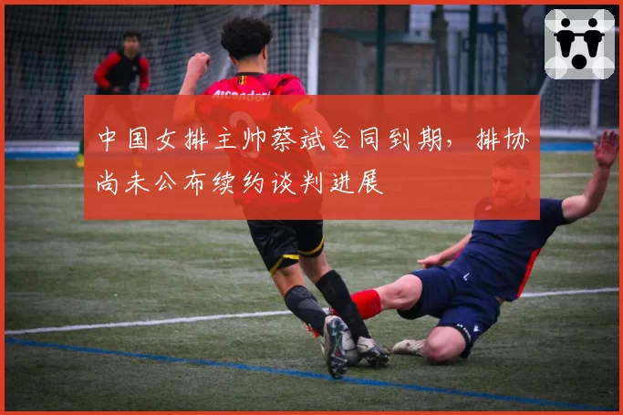 中国女排主帅蔡斌合同到期，排协尚未公布续约谈判进展