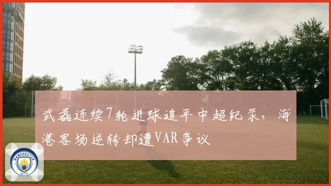 武磊连续7轮进球追平中超纪录,海港客场逆转却遭VAR争议