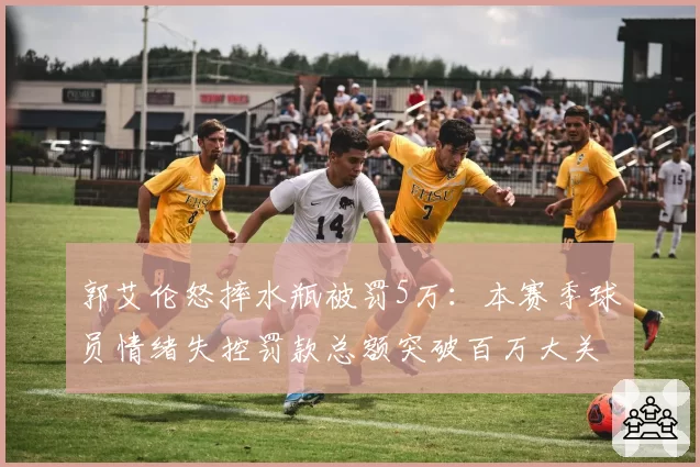 郭艾伦怒摔水瓶被罚5万：本赛季球员情绪失控罚款总额突破百万大关