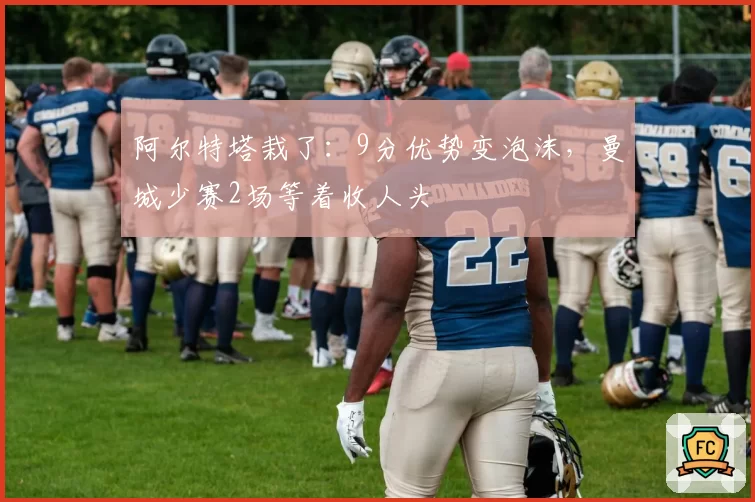 阿尔特塔栽了:9分优势变泡沫,曼城少赛2场等着收人头