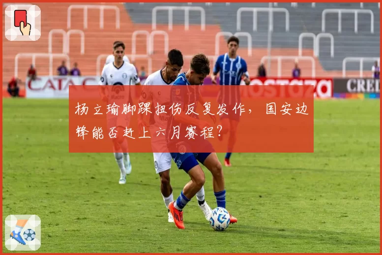 杨立瑜脚踝扭伤反复发作，国安边锋能否赶上六月赛程？