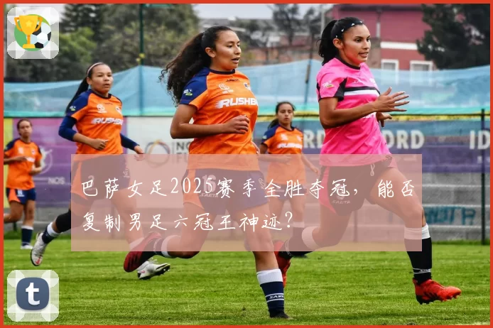 巴萨女足2025赛季全胜夺冠，能否复制男足六冠王神迹？