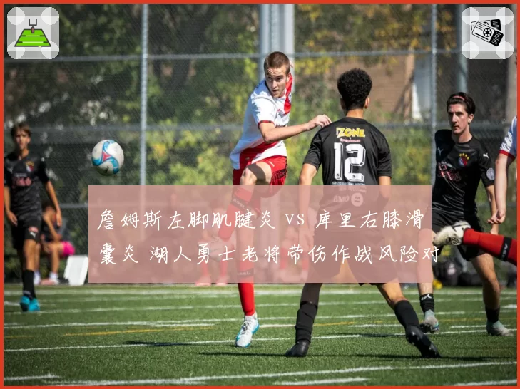 詹姆斯左脚肌腱炎 vs 库里右膝滑囊炎 湖人勇士老将带伤作战风险对比