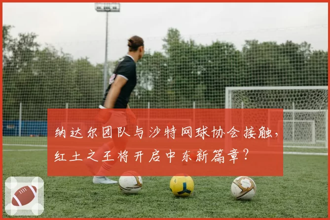 纳达尔团队与沙特网球协会接触，红土之王将开启中东新篇章？