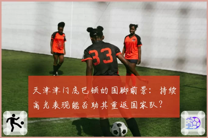 天津津门虎巴顿的国脚前景：持续高光表现能否助其重返国家队？