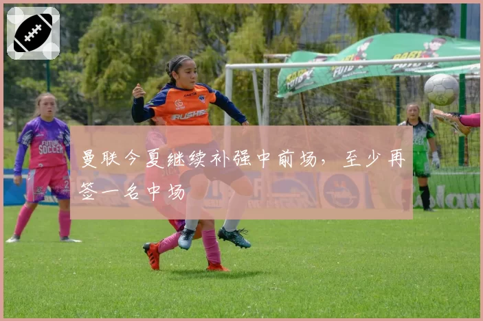 曼联今夏继续补强中前场，至少再签一名中场