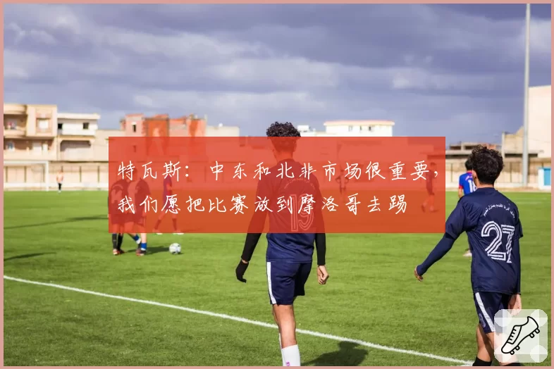 特瓦斯:中东和北非市场很重要,我们愿把比赛放到摩洛哥去踢