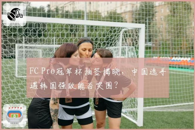 FC Pro冠军杯抽签揭晓,中国选手遇韩国强敌能否突围?