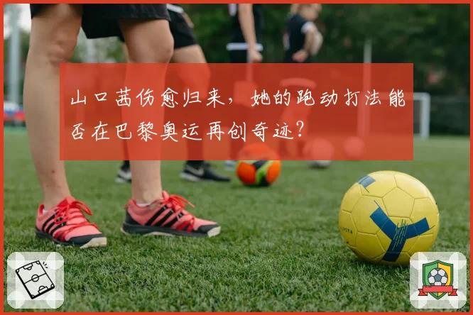 山口茜伤愈归来，她的跑动打法能否在巴黎奥运再创奇迹？