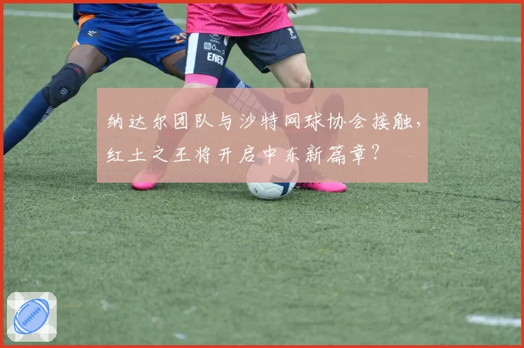 纳达尔团队与沙特网球协会接触，红土之王将开启中东新篇章？