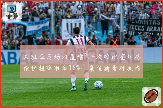文班亚马场均盖帽3.4次对比霍姆格伦护框降准率18%,最佳新秀对决内线统治力