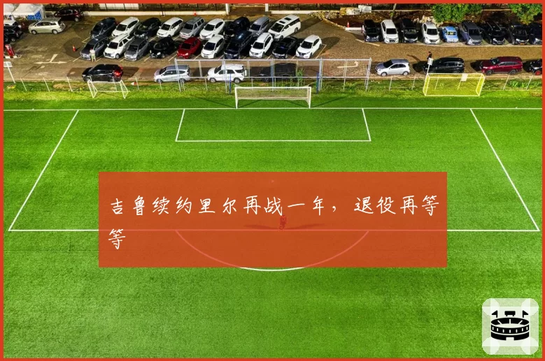 吉鲁续约里尔再战一年,退役再等等