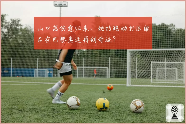 山口茜伤愈归来，她的跑动打法能否在巴黎奥运再创奇迹？