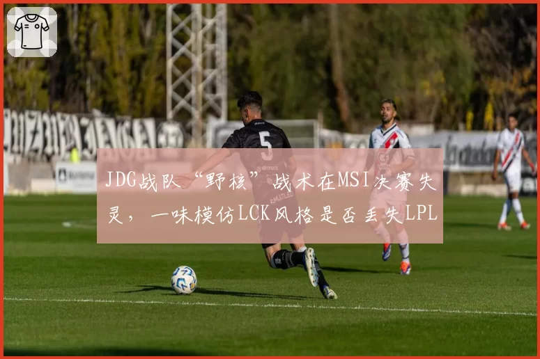 JDG战队“野核”战术在MSI决赛失灵,一味模仿LCK风格是否丢失LPL特色?