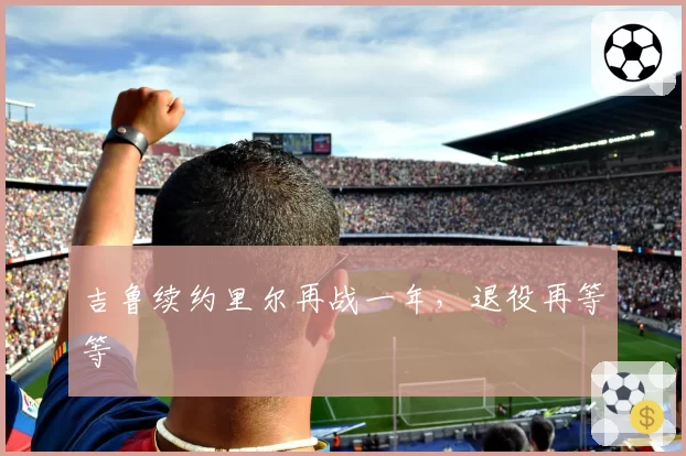 吉鲁续约里尔再战一年，退役再等等