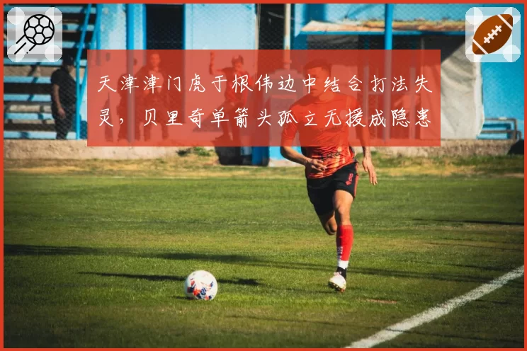 天津津门虎于根伟边中结合打法失灵，贝里奇单箭头孤立无援成隐患