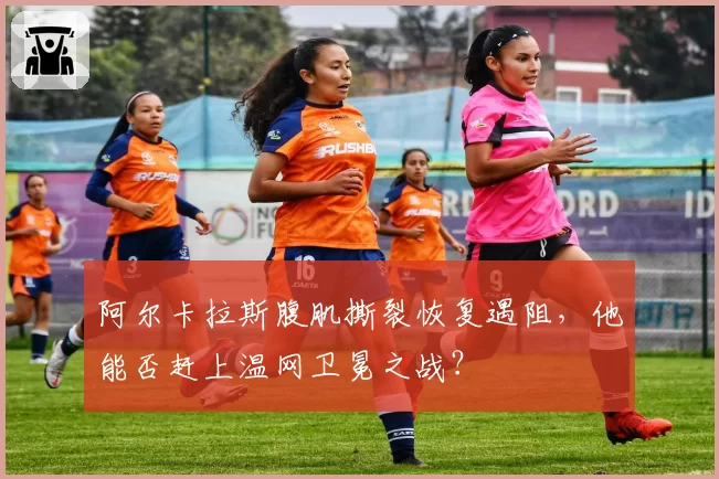 阿尔卡拉斯腹肌撕裂恢复遇阻，他能否赶上温网卫冕之战？