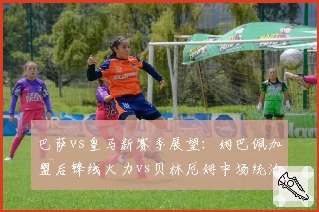 巴萨vs皇马新赛季展望：姆巴佩加盟后锋线火力vs贝林厄姆中场统治力